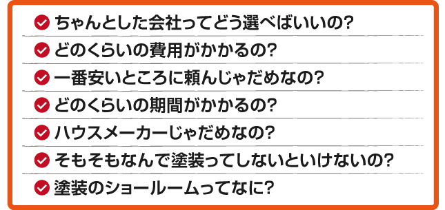 ちゃんとした会社ってどう選べばいいの？どのくらいの費用がかかるの？一番安いところに頼んじゃだめなの？どのくらいの期間がかかるの？ハウスメーカーじゃだめなの？そもそもなんで塗装ってしないといけないの？塗装のショールームってなに？